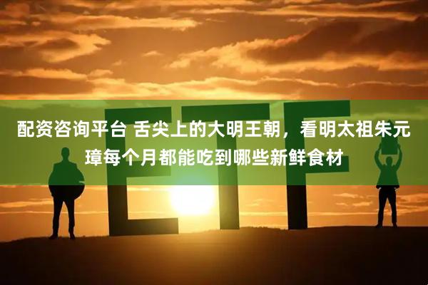 配资咨询平台 舌尖上的大明王朝，看明太祖朱元璋每个月都能吃到哪些新鲜食材