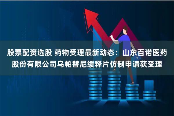 股票配资选股 药物受理最新动态：山东百诺医药股份有限公司乌帕替尼缓释片仿制申请获受理