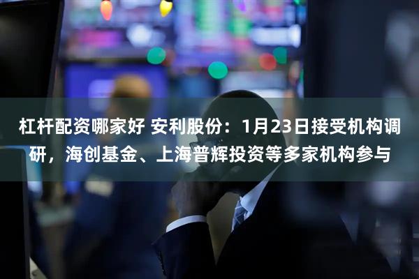 杠杆配资哪家好 安利股份：1月23日接受机构调研，海创基金、上海普辉投资等多家机构参与
