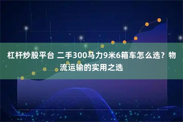 杠杆炒股平台 二手300马力9米6箱车怎么选？物流运输的实用之选