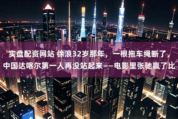 实盘配资网站 徐浪32岁那年，一根拖车绳断了，中国达喀尔第一人再没站起来——电影里张驰赢了比