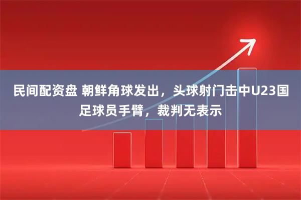 民间配资盘 朝鲜角球发出，头球射门击中U23国足球员手臂，裁判无表示