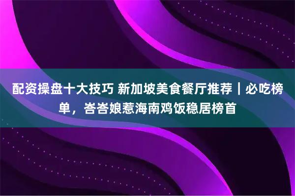 配资操盘十大技巧 新加坡美食餐厅推荐｜必吃榜单，峇峇娘惹海南鸡饭稳居榜首