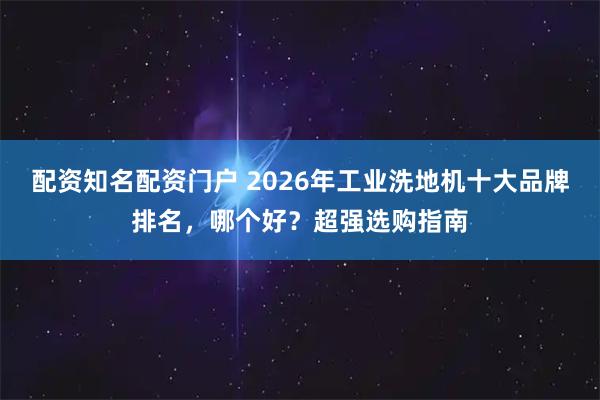 配资知名配资门户 2026年工业洗地机十大品牌排名，哪个好？超强选购指南