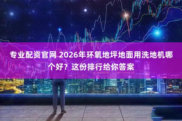 专业配资官网 2026年环氧地坪地面用洗地机哪个好？这份排行给你答案